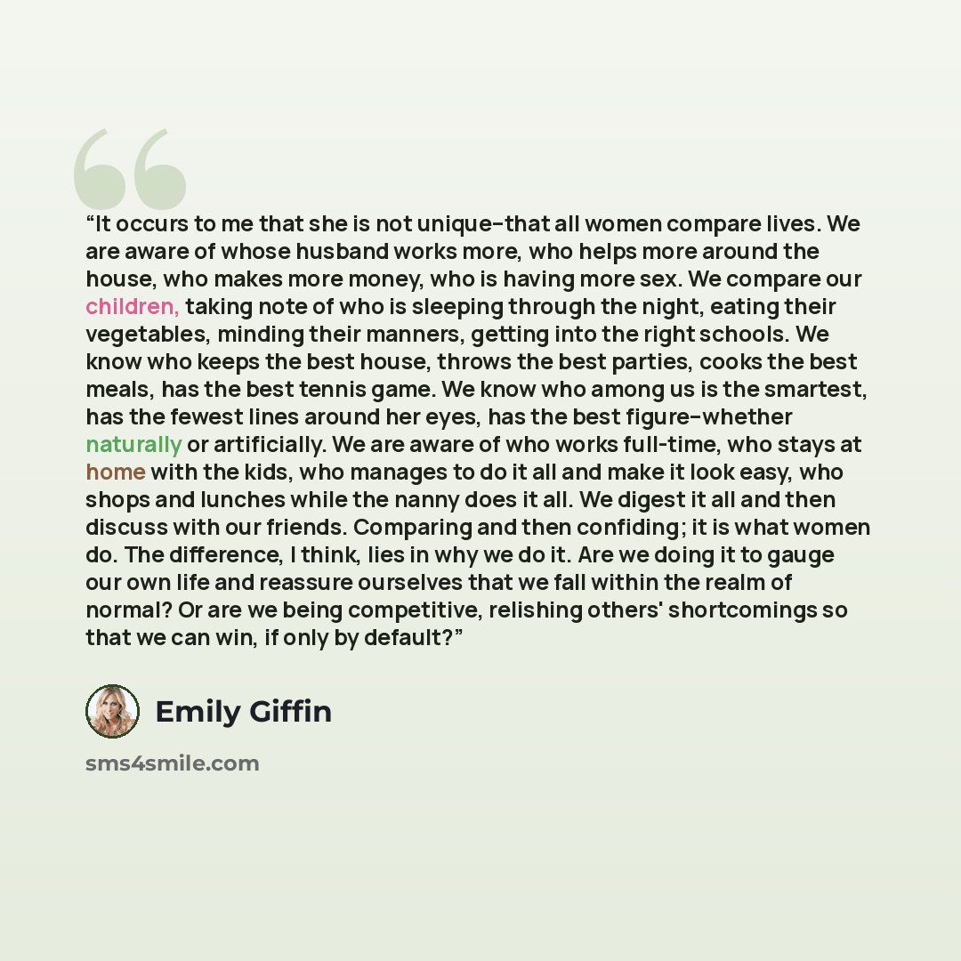 “It occurs to me that she is not unique--that all women compare lives. We are aware of whose husband works more, who helps more around the house, who makes more money, who is having more sex. We compare our children, taking note of who is sleeping through the night, eating their vegetables, minding…” quote by Emily Giffin