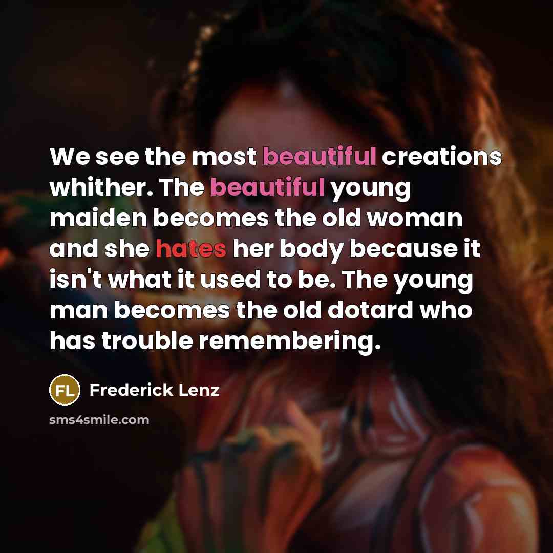 “We see the most beautiful creations whither. The beautiful young maiden becomes the old woman and she hates her body because it isn't what it used to be. The young man becomes the old dotard who has trouble remembering.” quote by Frederick Lenz