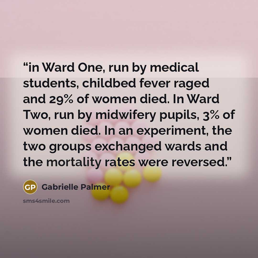 “in Ward One, run by medical students, childbed fever raged and 29% of women died. In Ward Two, run by midwifery pupils, 3% of women died. In an experiment, the two groups exchanged wards and the mortality rates were reversed.” quote by Gabrielle Palmer