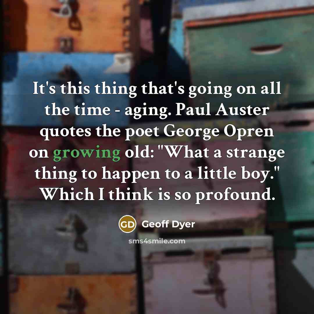 “It's this thing that's going on all the time - aging. Paul Auster quotes the poet George Opren on growing old: "What a strange thing to happen to a little boy." Which I think is so profound.” quote by Geoff Dyer