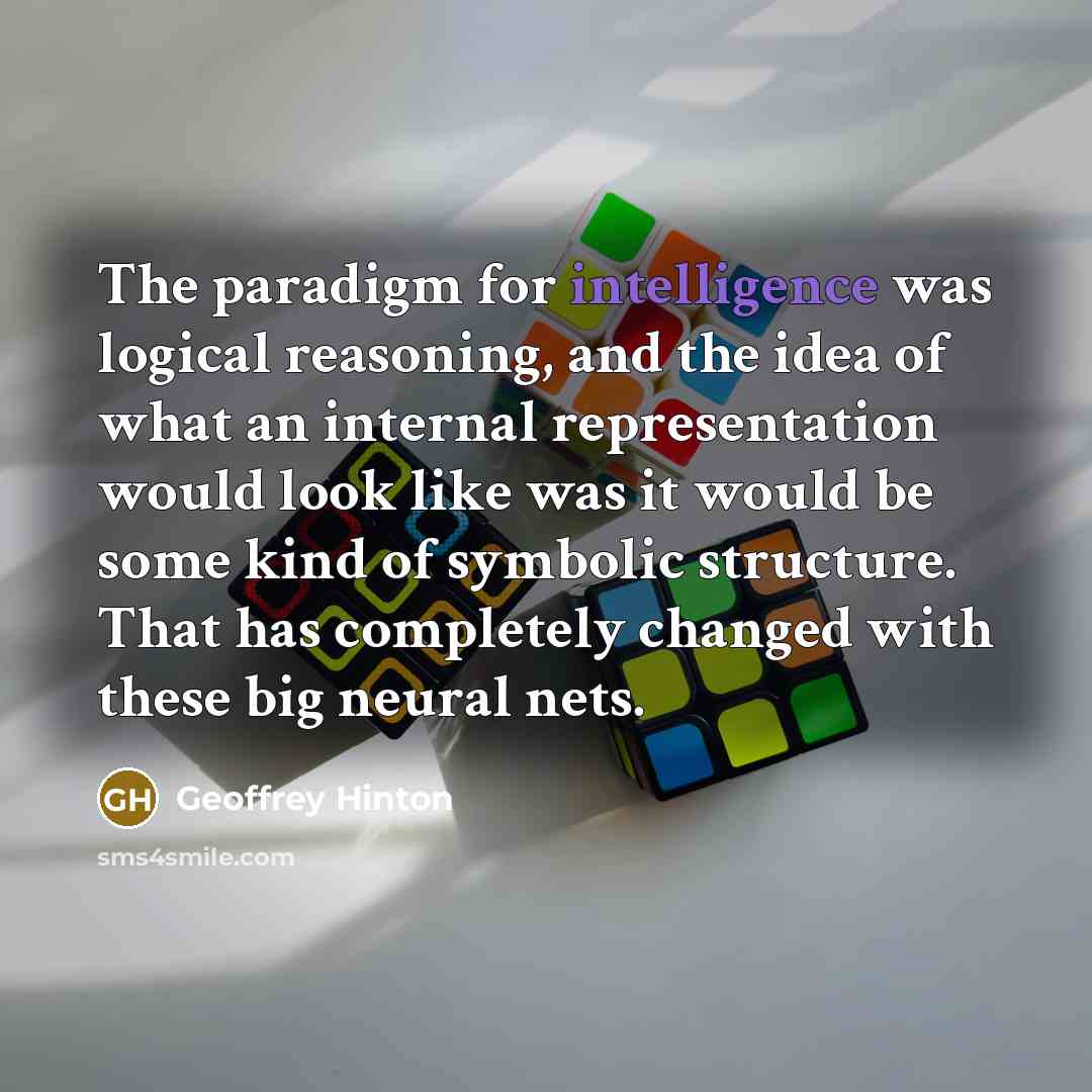 “The paradigm for intelligence was logical reasoning, and the idea of what an internal representation would look like was it would be some kind of symbolic structure. That has completely changed with these big neural nets.” quote by Geoffrey Hinton