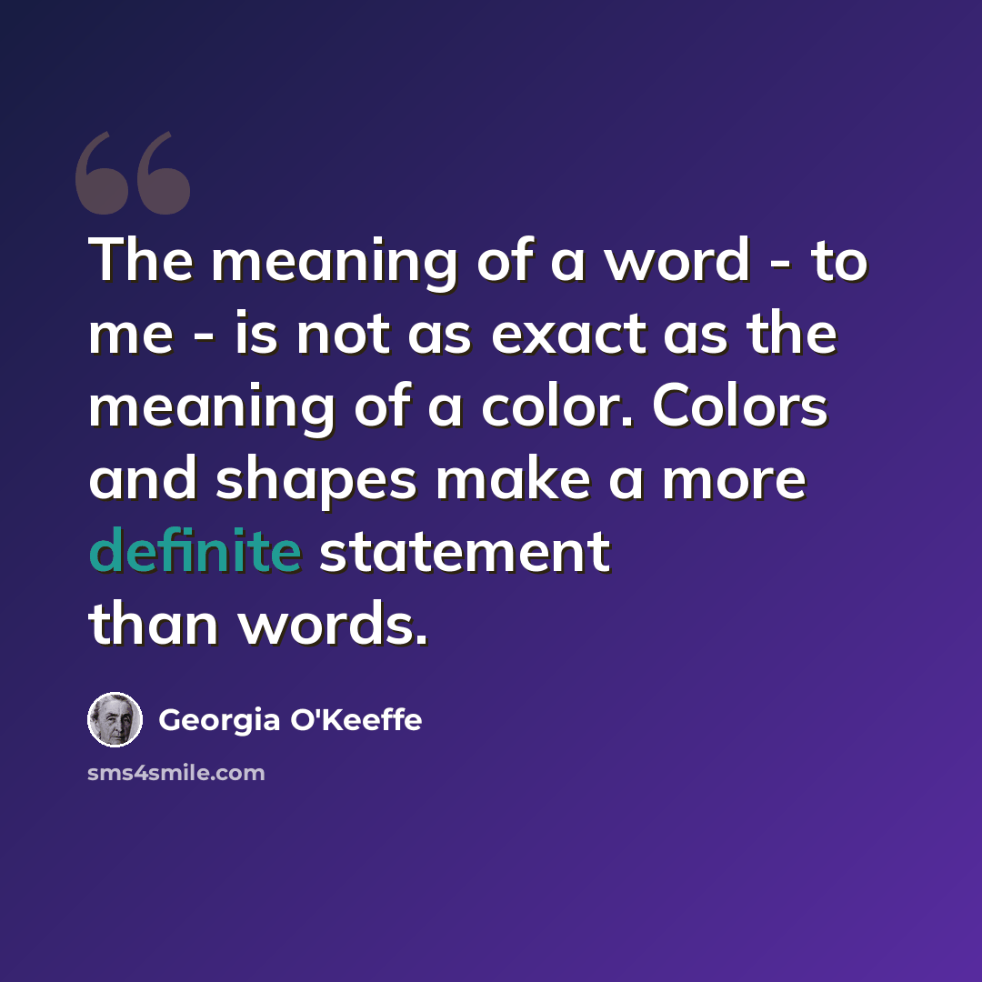 “The meaning of a word - to me - is not as exact as the meaning of a color. Colors and shapes make a more definite statement than words.” quote by Georgia O'Keeffe