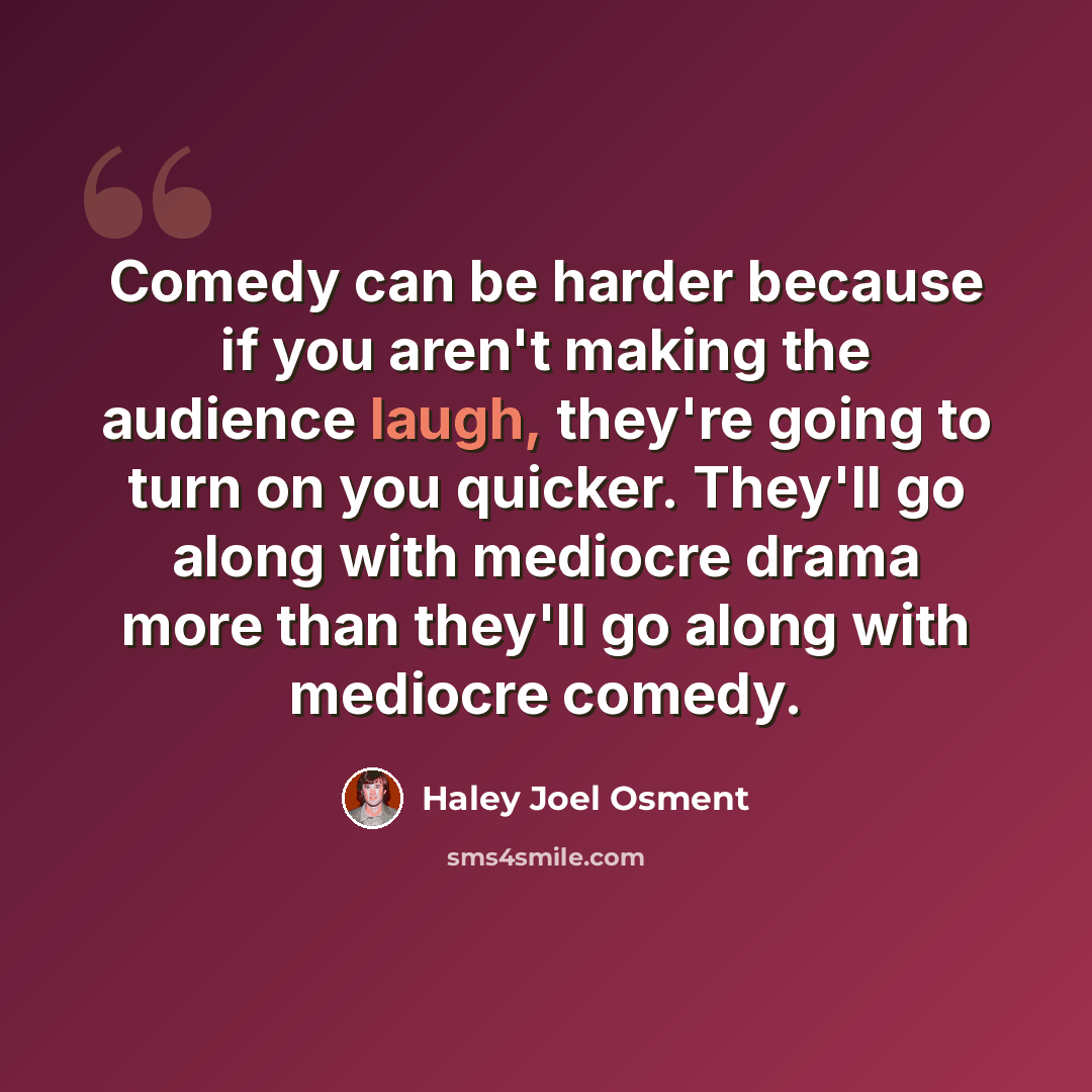 “Comedy can be harder because if you aren't making the audience laugh, they're going to turn on you quicker. They'll go along with mediocre drama more than they'll go along with mediocre comedy.” quote by Haley Joel Osment