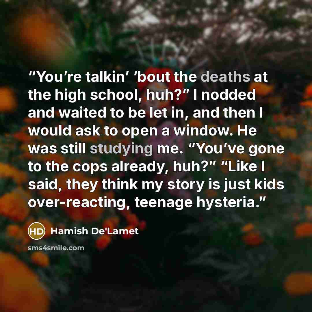 “You’re talkin’ ‘bout the deaths at the high school, huh?” I nodded and waited to be let in, and then I would ask to open a window. He was still studying me. “You’ve gone to the cops already, huh?” “Like I said, they think my story is just kids over-reacting, teenage hysteria.” quote by Hamish De'Lamet