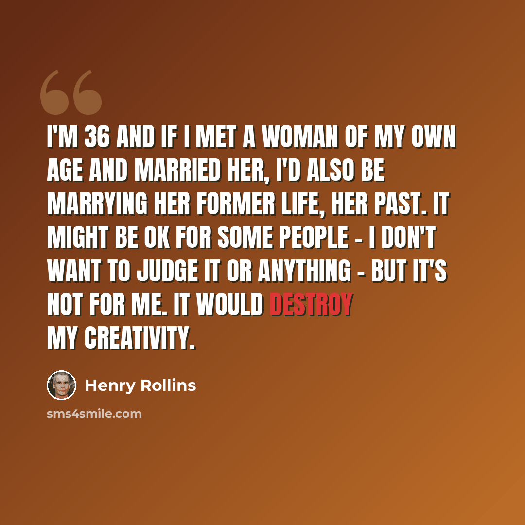 “I'm 36 and if I met a woman of my own age and married her, I'd also be marrying her former life, her past. It might be OK for some people - I don't want to judge it or anything - but it's not for me. It would destroy my creativity.” quote by Henry Rollins