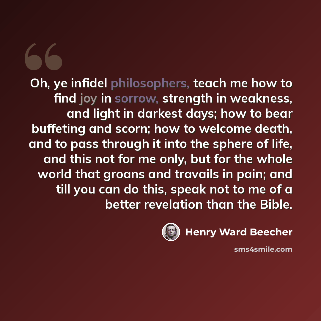 “Oh, ye infidel philosophers, teach me how to find joy in sorrow, strength in weakness, and light in darkest days; how to bear buffeting and scorn; how to welcome death, and to pass through it into the sphere of life, and this not for me only, but for the whole world that groans and travails in…” quote by Henry Ward Beecher