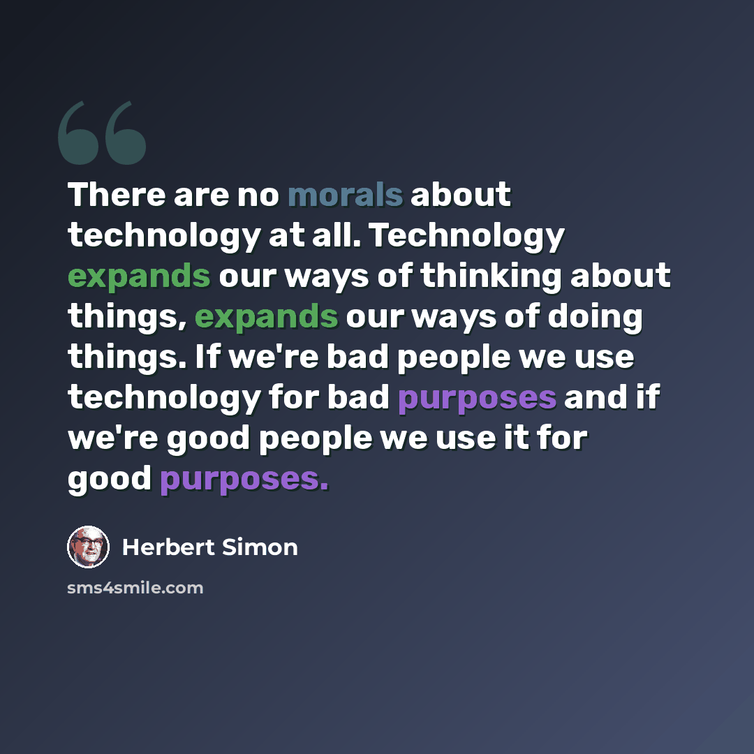 “There are no morals about technology at all. Technology expands our ways of thinking about things, expands our ways of doing things. If we're bad people we use technology for bad purposes and if we're good people we use it for good purposes.” quote by Herbert Simon