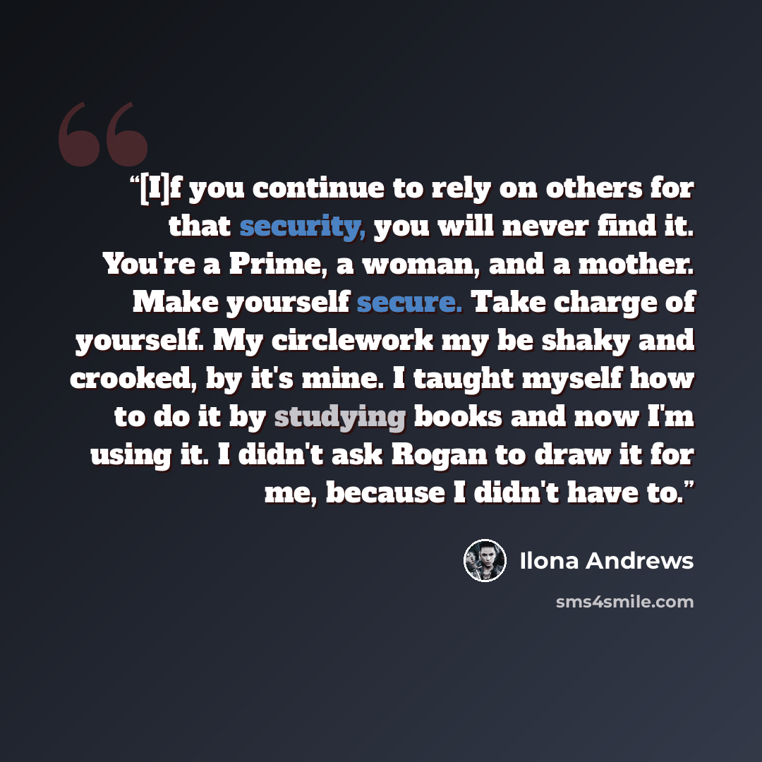 “[I]f you continue to rely on others for that security, you will never find it. You're a Prime, a woman, and a mother. Make yourself secure. Take charge of yourself. My circlework my be shaky and crooked, by it's mine. I taught myself how to do it by studying books and now I'm using it. I didn't…” quote by Ilona Andrews