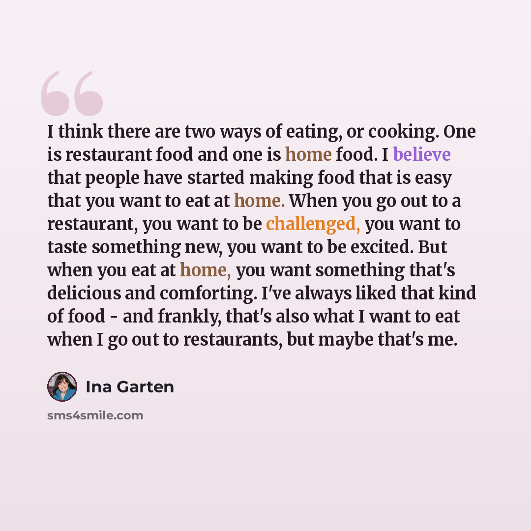 “I think there are two ways of eating, or cooking. One is restaurant food and one is home food. I believe that people have started making food that is easy that you want to eat at home. When you go out to a restaurant, you want to be challenged, you want to taste something new, you want to be…” quote by Ina Garten