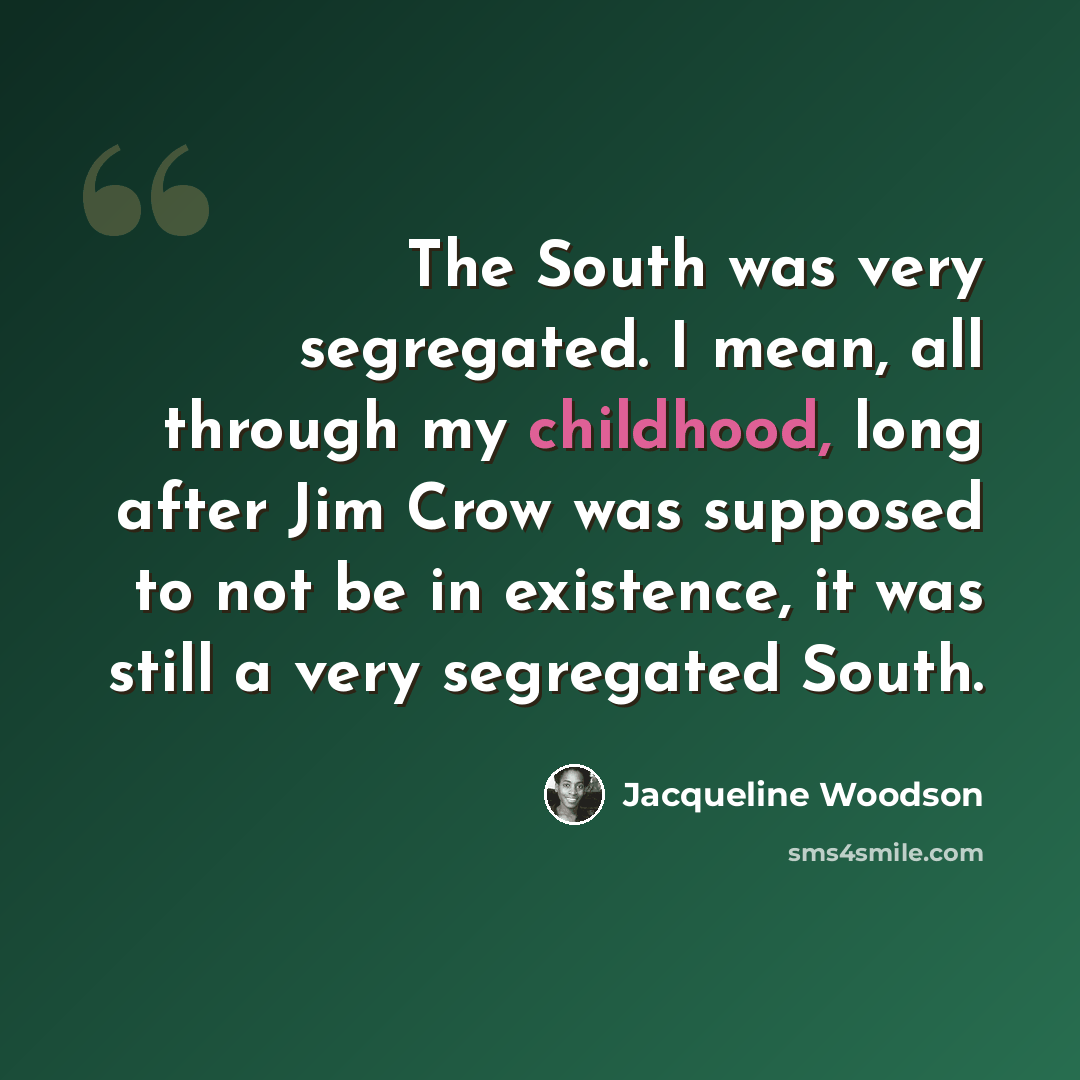 “The South was very segregated. I mean, all through my childhood, long after Jim Crow was supposed to not be in existence, it was still a very segregated South.” quote by Jacqueline Woodson
