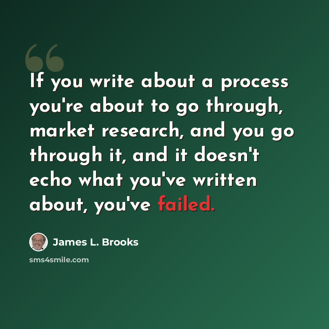 “If you write about a process you're about to go through, market research, and you go through it, and it doesn't echo what you've written about, you've failed.” quote by James L. Brooks