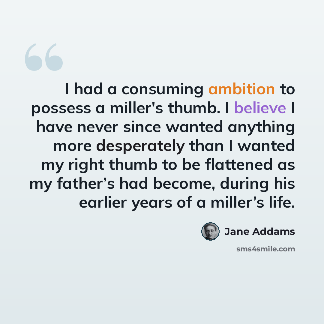 “I had a consuming ambition to possess a miller's thumb. I believe I have never since wanted anything more desperately than I wanted my right thumb to be flattened as my father’s had become, during his earlier years of a miller’s life.” quote by Jane Addams