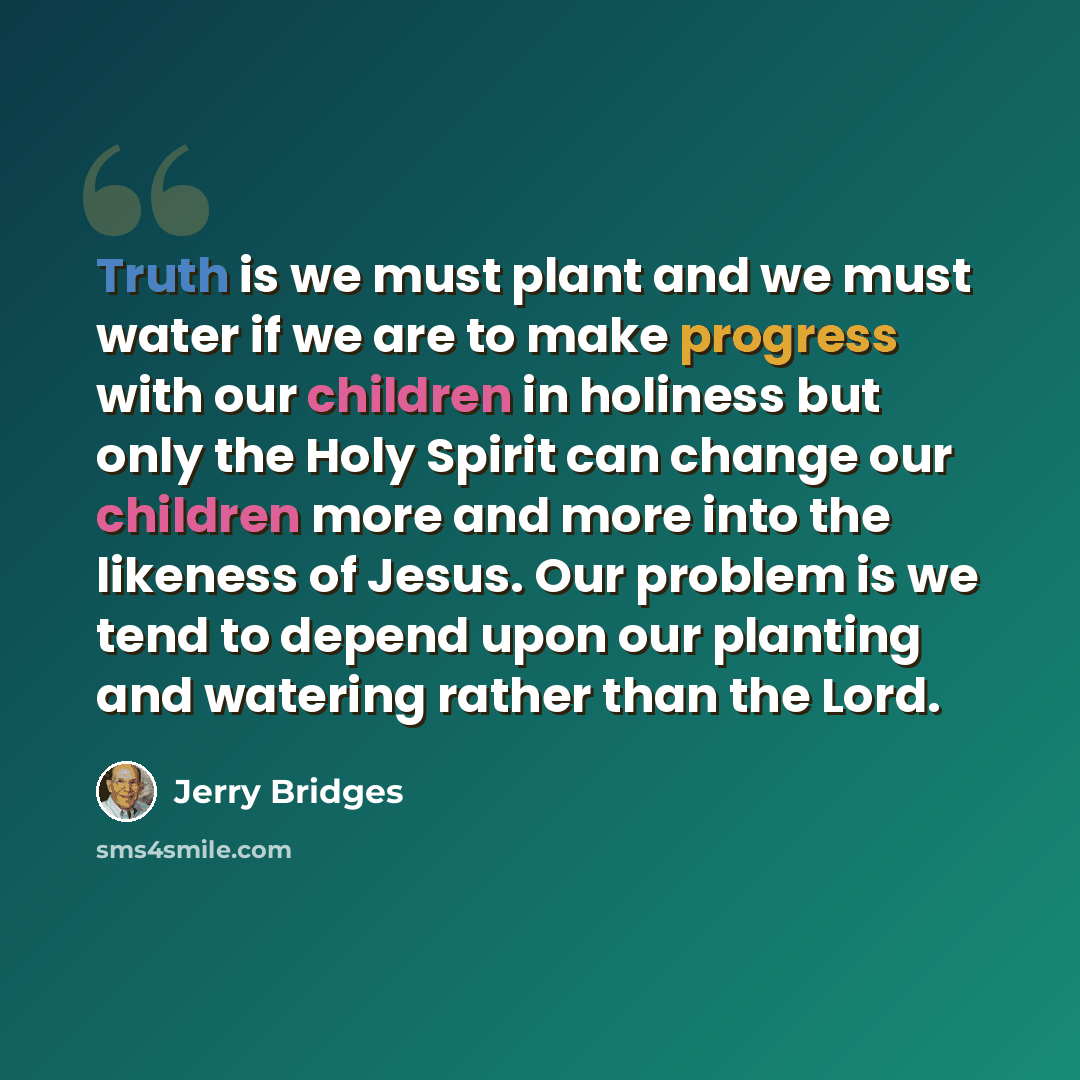 “Truth is we must plant and we must water if we are to make progress with our children in holiness but only the Holy Spirit can change our children more and more into the likeness of Jesus. Our problem is we tend to depend upon our planting and watering rather than the Lord.” quote by Jerry Bridges