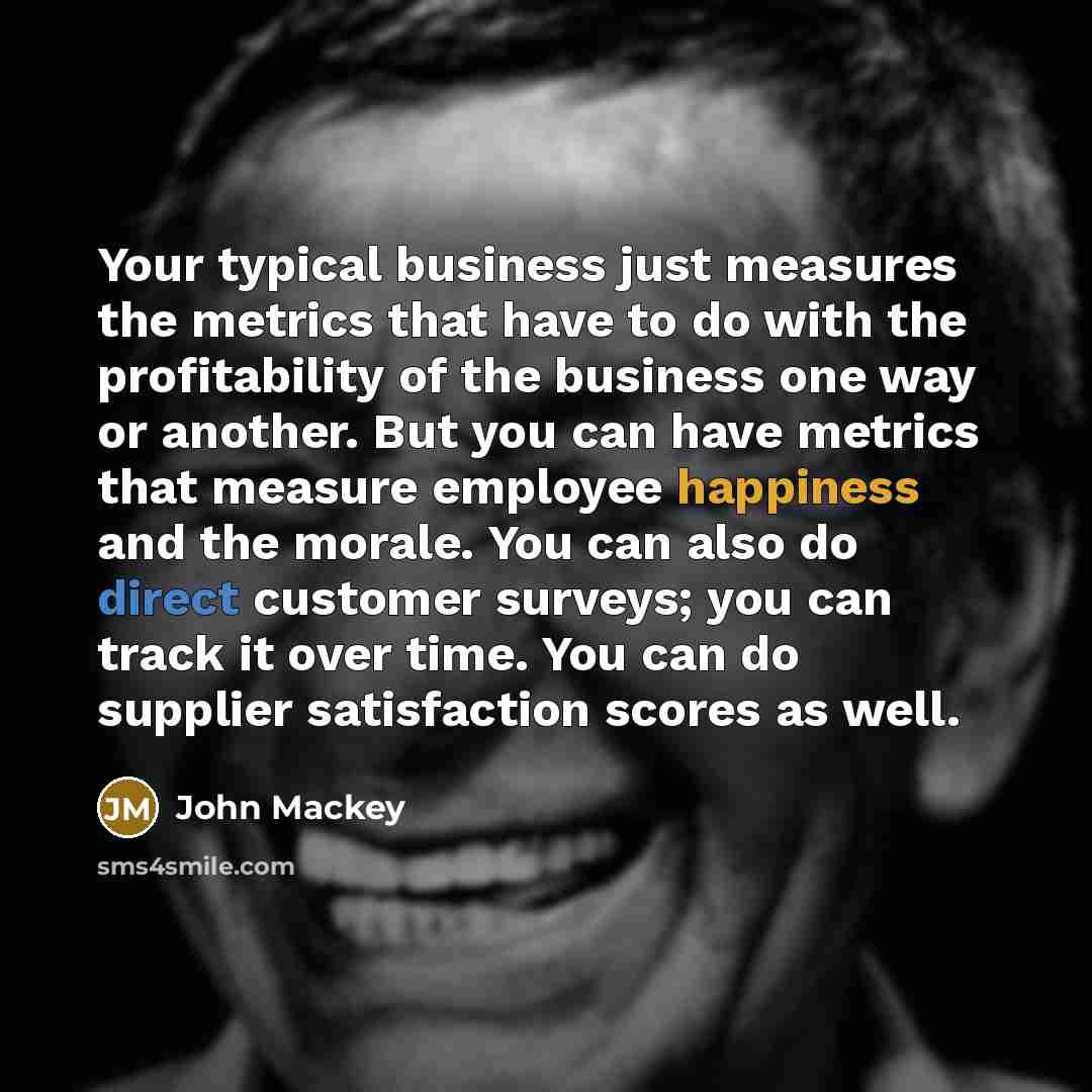 “Your typical business just measures the metrics that have to do with the profitability of the business one way or another. But you can have metrics that measure employee happiness and the morale. You can also do direct customer surveys; you can track it over time. You can do supplier satisfaction…” quote by John Mackey