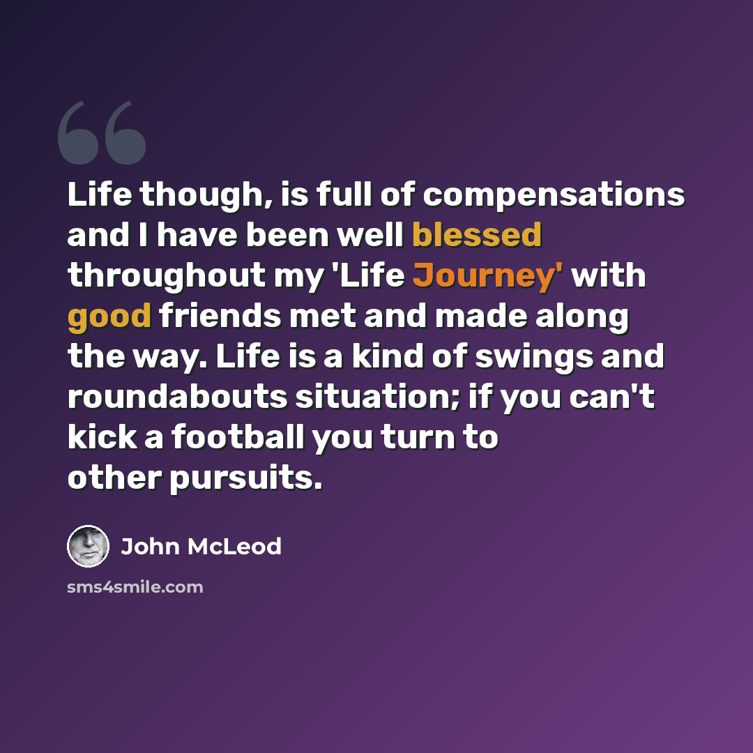 “Life though, is full of compensations and I have been well blessed throughout my 'Life Journey' with good friends met and made along the way. Life is a kind of swings and roundabouts situation; if you can't kick a football you turn to other pursuits.” quote by John McLeod