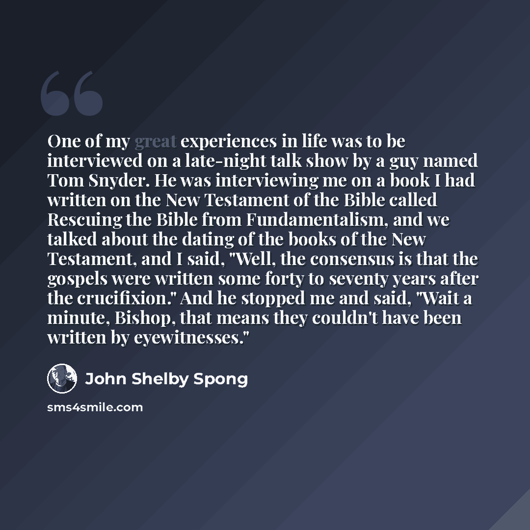 “One of my great experiences in life was to be interviewed on a late-night talk show by a guy named Tom Snyder. He was interviewing me on a book I had written on the New Testament of the Bible called Rescuing the Bible from Fundamentalism, and we talked about the dating of the books of the New…” quote by John Shelby Spong