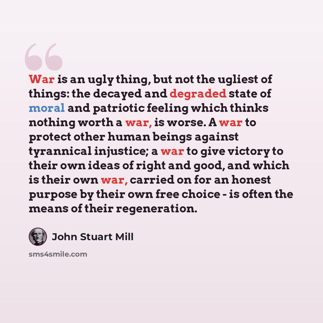 “War is an ugly thing, but not the ugliest of things: the decayed and degraded state of moral and patriotic feeling which thinks nothing worth a war, is worse. A war to protect other human beings against tyrannical injustice; a war to give victory to their own ideas of right and good, and which is…” quote by John Stuart Mill