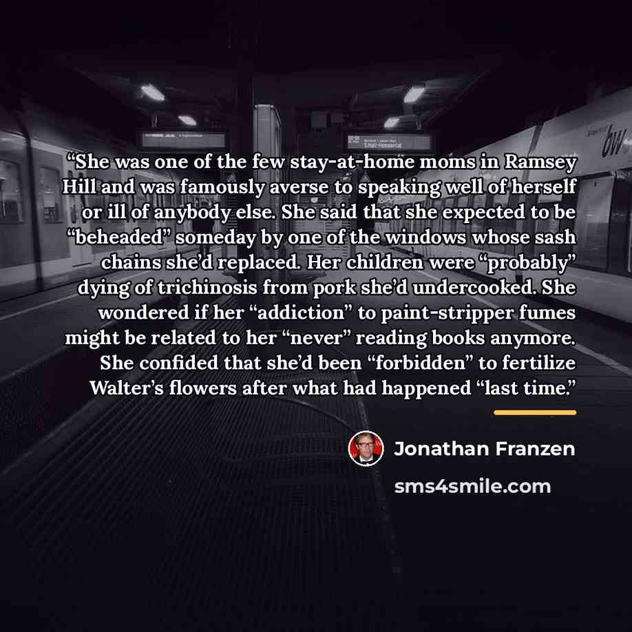 “She was one of the few stay-at-home moms in Ramsey Hill and was famously averse to speaking well of herself or ill of anybody else. She said that she expected to be “beheaded” someday by one of the windows whose sash chains she’d replaced. Her children were “probably” dying of trichinosis from…” quote by Jonathan Franzen
