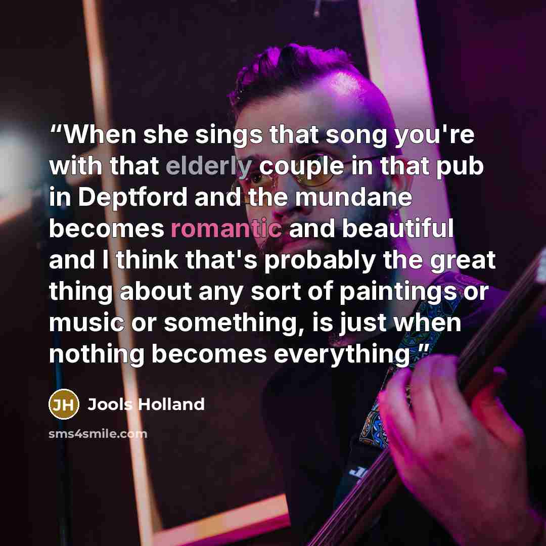 “When she sings that song you're with that elderly couple in that pub in Deptford and the mundane becomes romantic and beautiful and I think that's probably the great thing about any sort of paintings or music or something, is just when nothing becomes everything” quote by Jools Holland