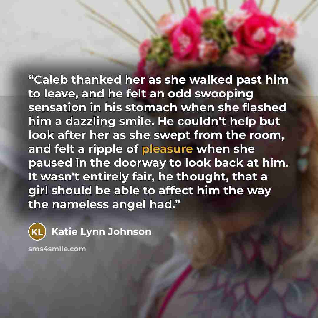 “Caleb thanked her as she walked past him to leave, and he felt an odd swooping sensation in his stomach when she flashed him a dazzling smile. He couldn't help but look after her as she swept from the room, and felt a ripple of pleasure when she paused in the doorway to look back at him. It wasn't…” quote by Katie Lynn Johnson