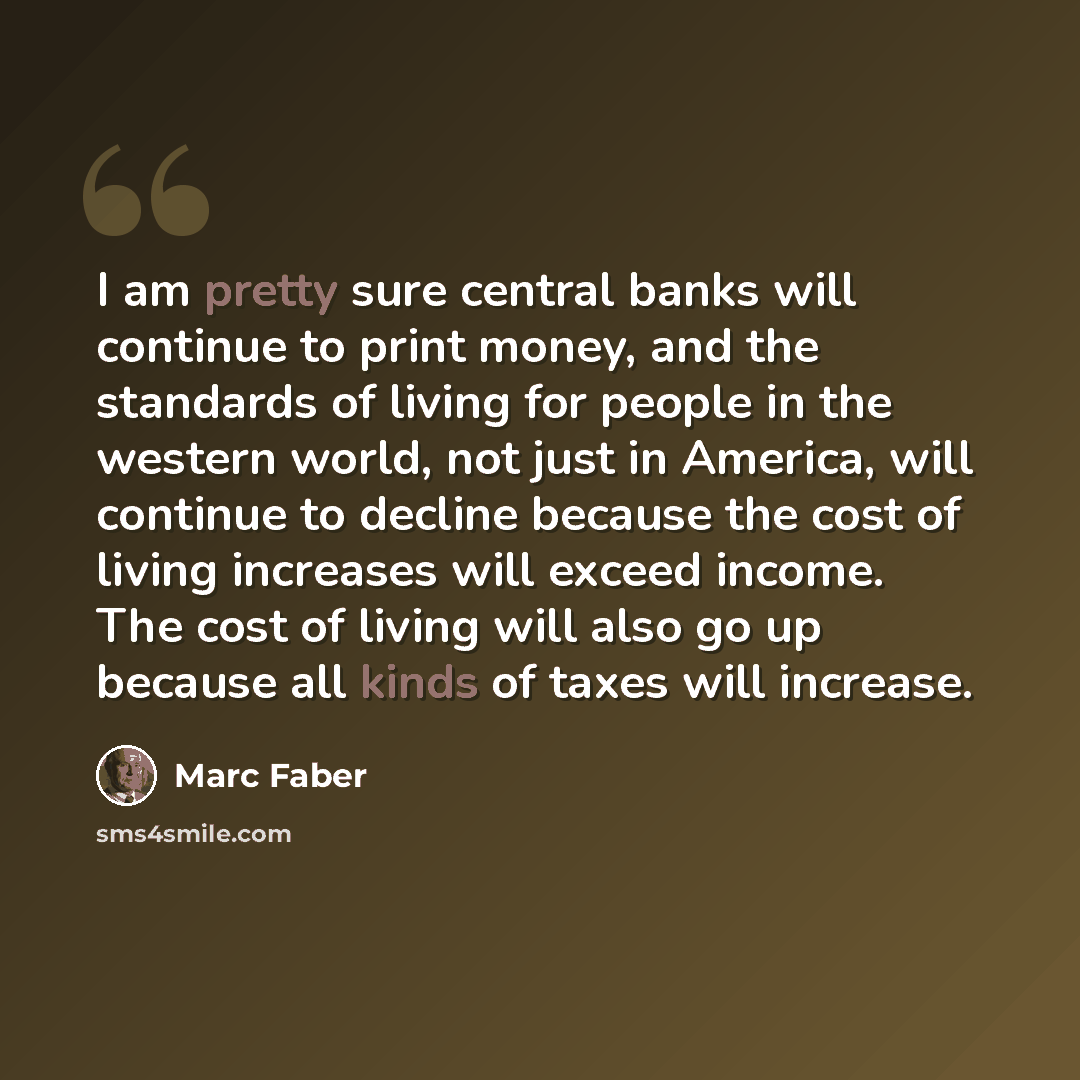 “I am pretty sure central banks will continue to print money, and the standards of living for people in the western world, not just in America, will continue to decline because the cost of living increases will exceed income. The cost of living will also go up because all kinds of taxes will…” quote by Marc Faber