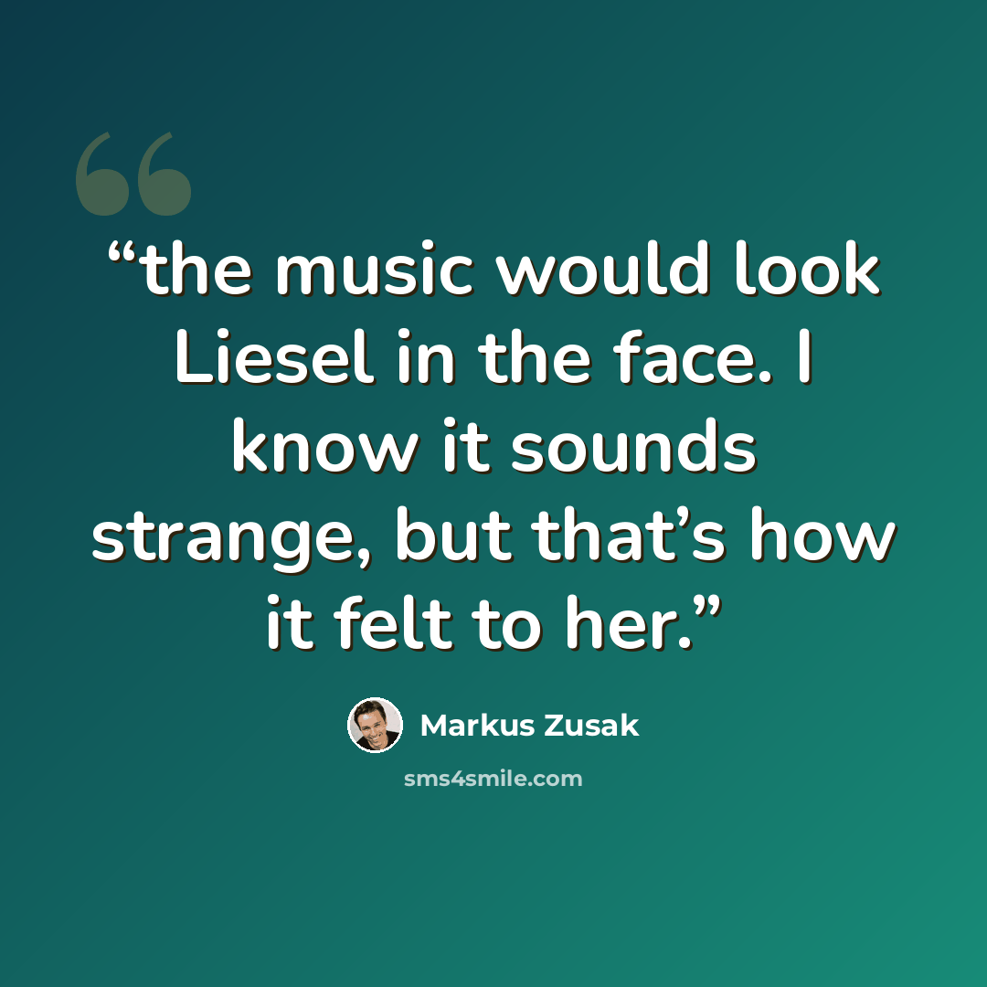 “the music would look Liesel in the face. I know it sounds strange, but that’s how it felt to her.” quote by Markus Zusak