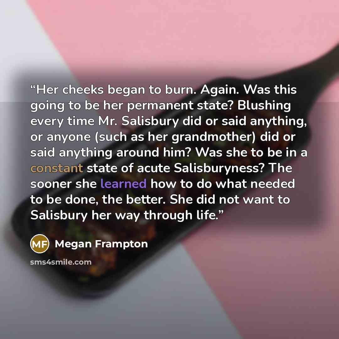 “Her cheeks began to burn. Again. Was this going to be her permanent state? Blushing every time Mr. Salisbury did or said anything, or anyone (such as her grandmother) did or said anything around him? Was she to be in a constant state of acute Salisburyness? The sooner she learned how to do what…” quote by Megan Frampton
