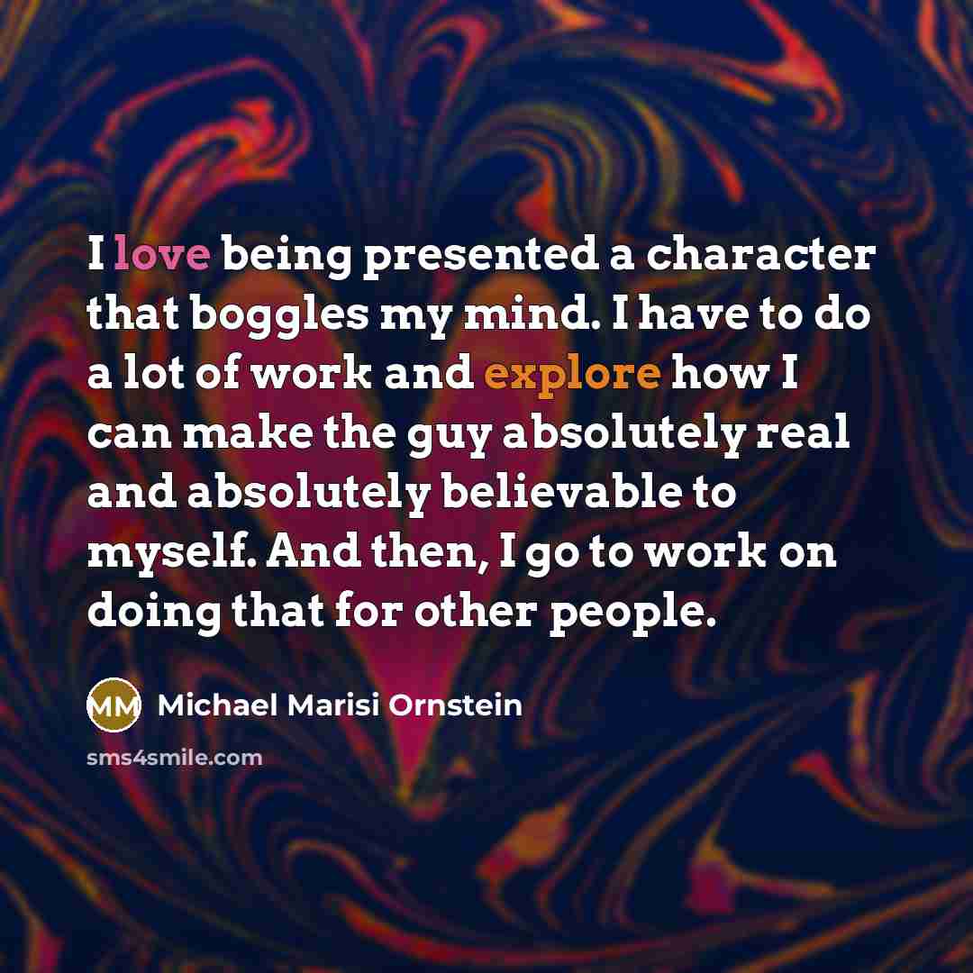 “I love being presented a character that boggles my mind. I have to do a lot of work and explore how I can make the guy absolutely real and absolutely believable to myself. And then, I go to work on doing that for other people.” quote by Michael Marisi Ornstein