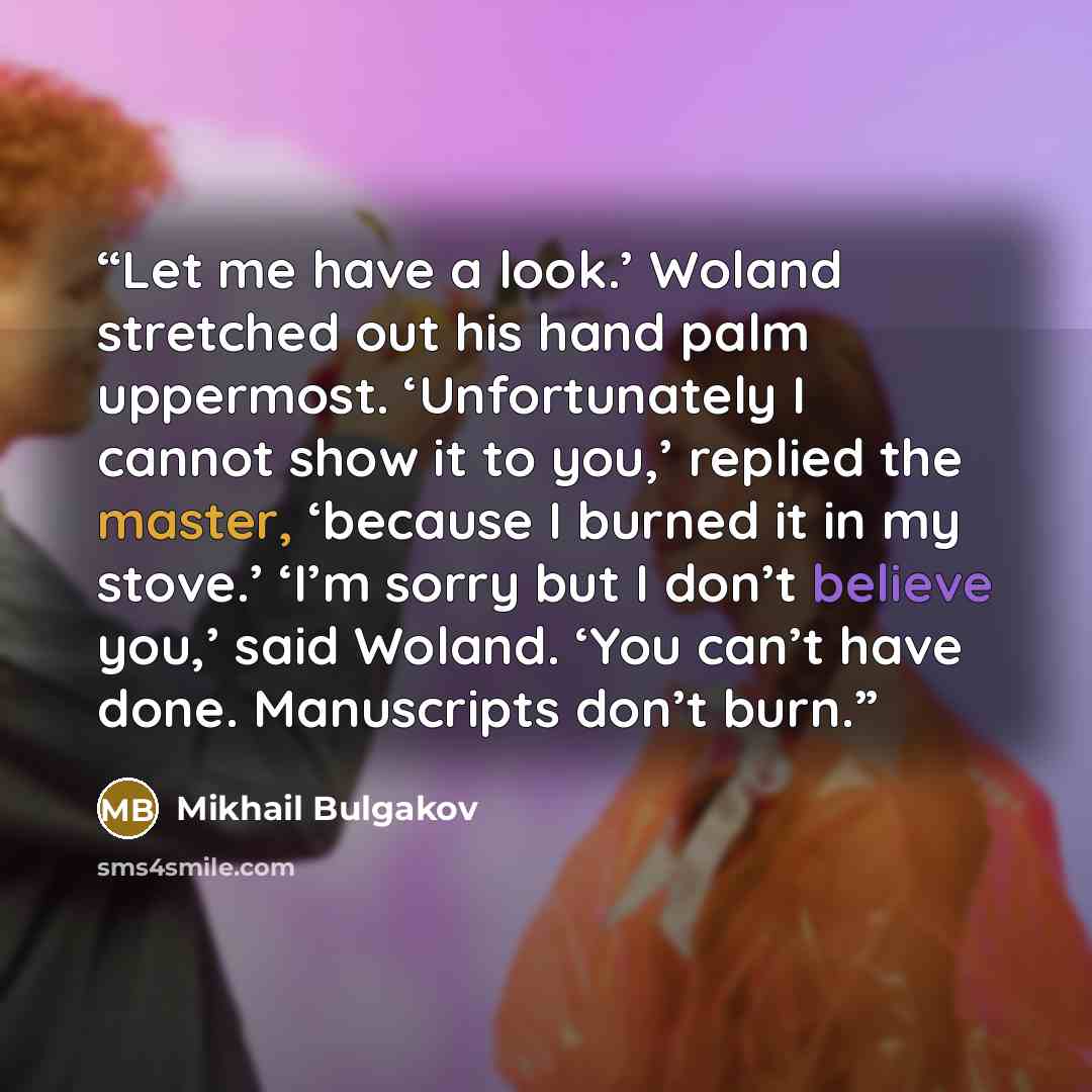 “Let me have a look.’ Woland stretched out his hand palm uppermost. ‘Unfortunately I cannot show it to you,’ replied the master, ‘because I burned it in my stove.’ ‘I’m sorry but I don’t believe you,’ said Woland. ‘You can’t have done. Manuscripts don’t burn.” quote by Mikhail Bulgakov