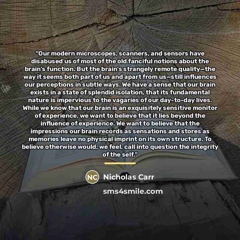 “Our modern microscopes, scanners, and sensors have disabused us of most of the old fanciful notions about the brain’s function. But the brain’s strangely remote quality—the way it seems both part of us and apart from us—still influences our perceptions in subtle ways. We have a sense that our…” quote by Nicholas Carr