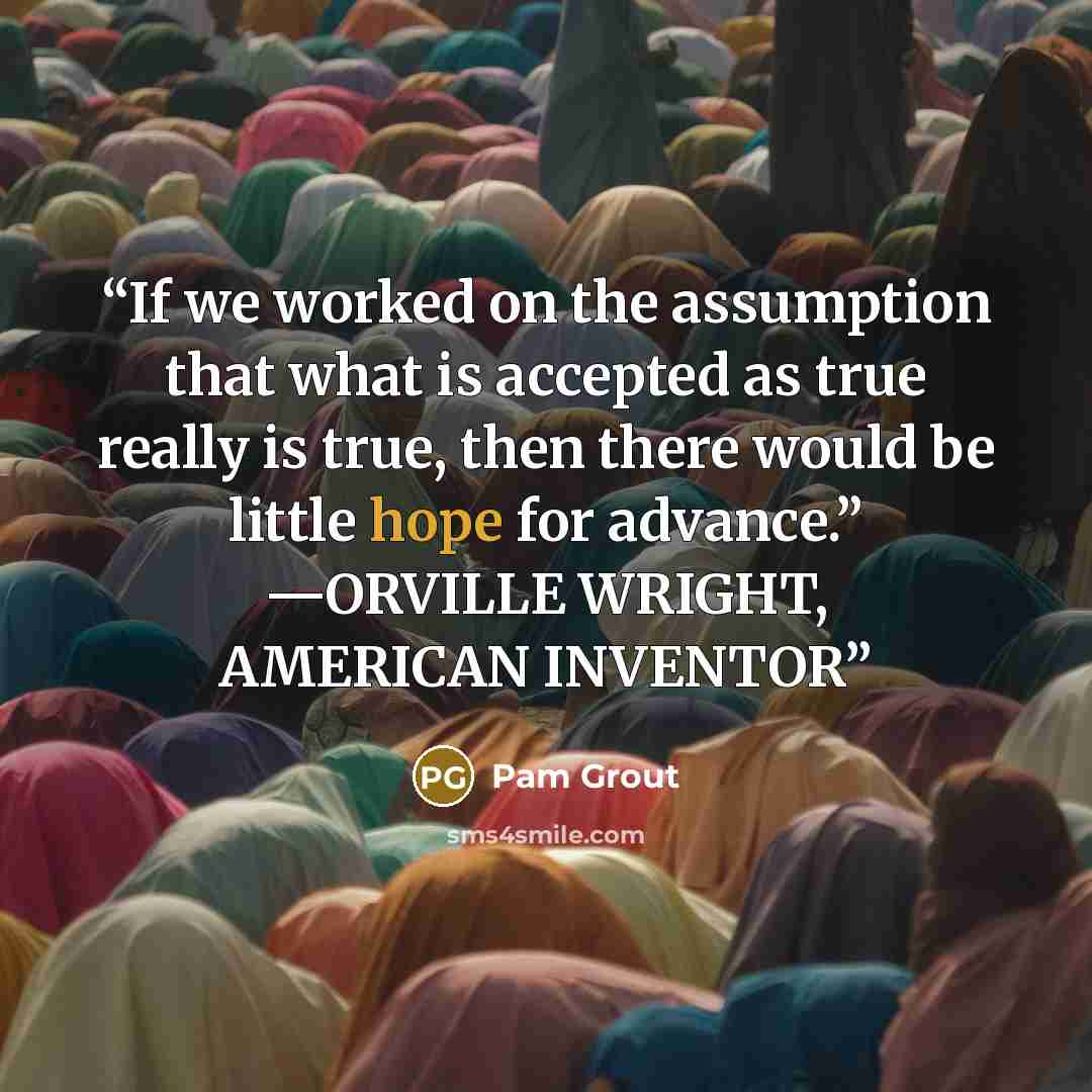 “If we worked on the assumption that what is accepted as true really is true, then there would be little hope for advance.” —ORVILLE WRIGHT, AMERICAN INVENTOR” quote by Pam Grout