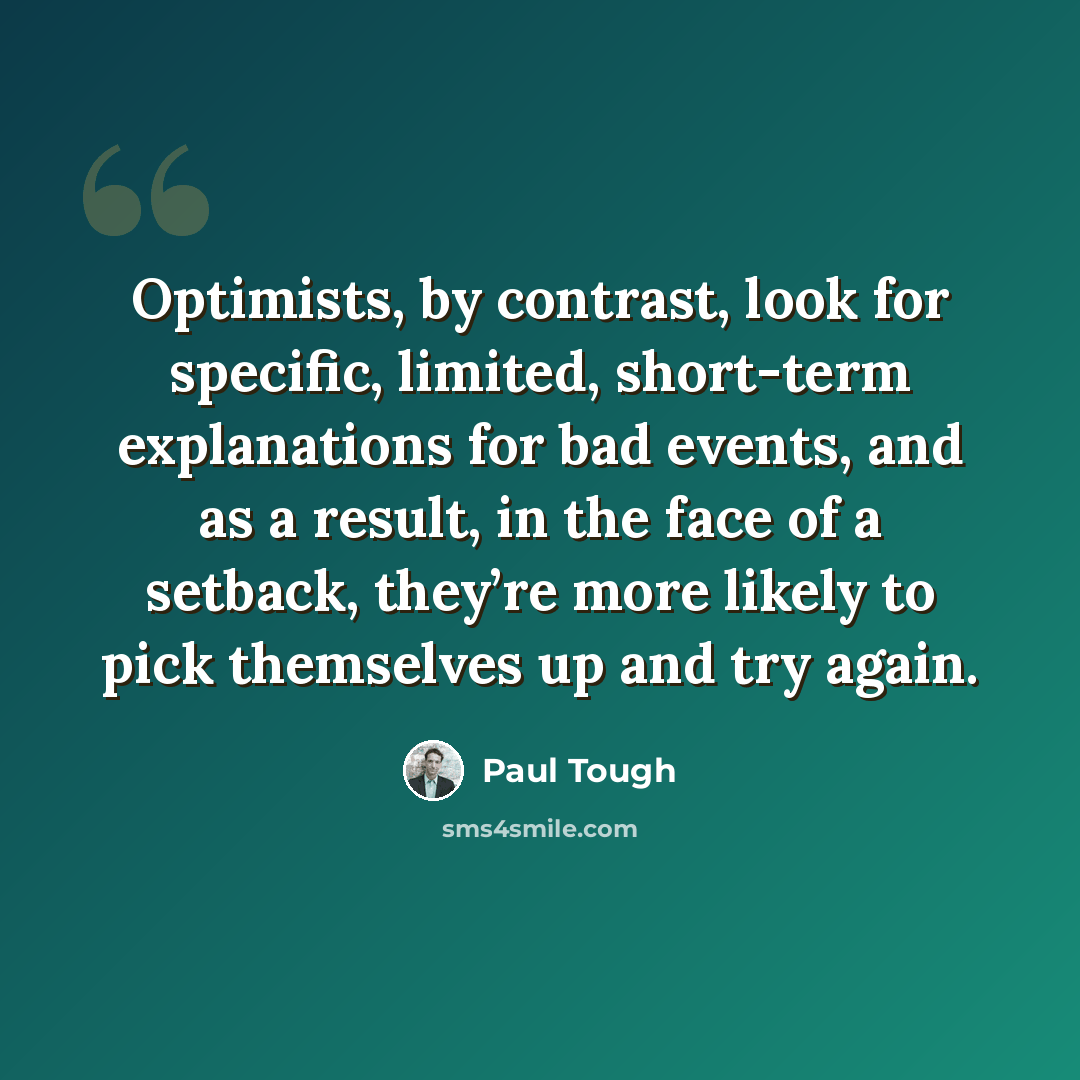 “Optimists, by contrast, look for specific, limited, short-term explanations for bad events, and as a result, in the face of a setback, they’re more likely to pick themselves up and try again.” quote by Paul Tough