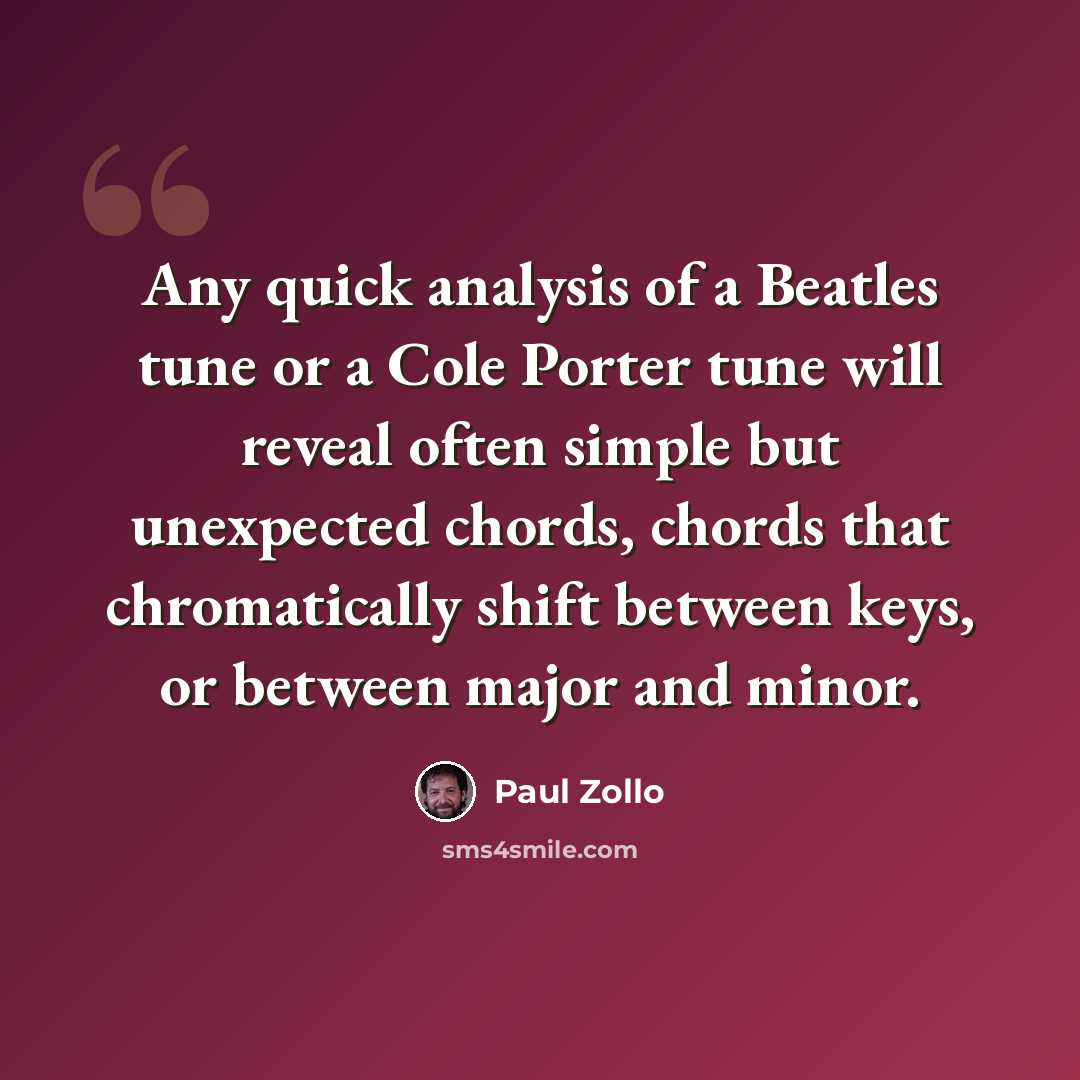 “Any quick analysis of a Beatles tune or a Cole Porter tune will reveal often simple but unexpected chords, chords that chromatically shift between keys, or between major and minor.” quote by Paul Zollo