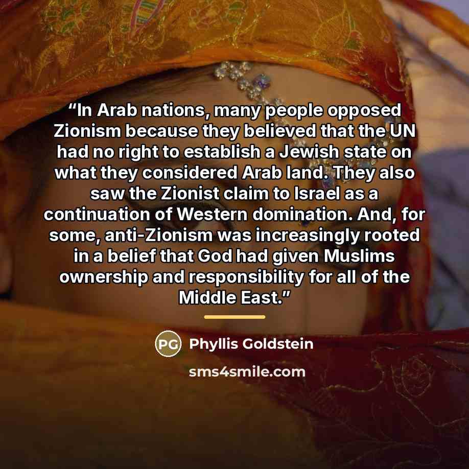 “In Arab nations, many people opposed Zionism because they believed that the UN had no right to establish a Jewish state on what they considered Arab land. They also saw the Zionist claim to Israel as a continuation of Western domination. And, for some, anti-Zionism was increasingly rooted in a…” quote by Phyllis Goldstein