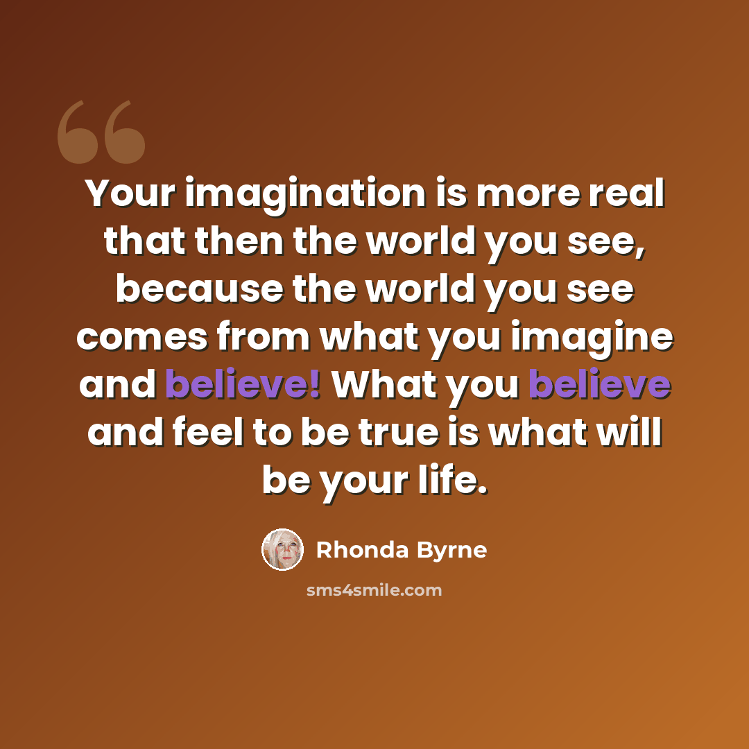 “Your imagination is more real that then the world you see, because the world you see comes from what you imagine and believe! What you believe and feel to be true is what will be your life.” quote by Rhonda Byrne