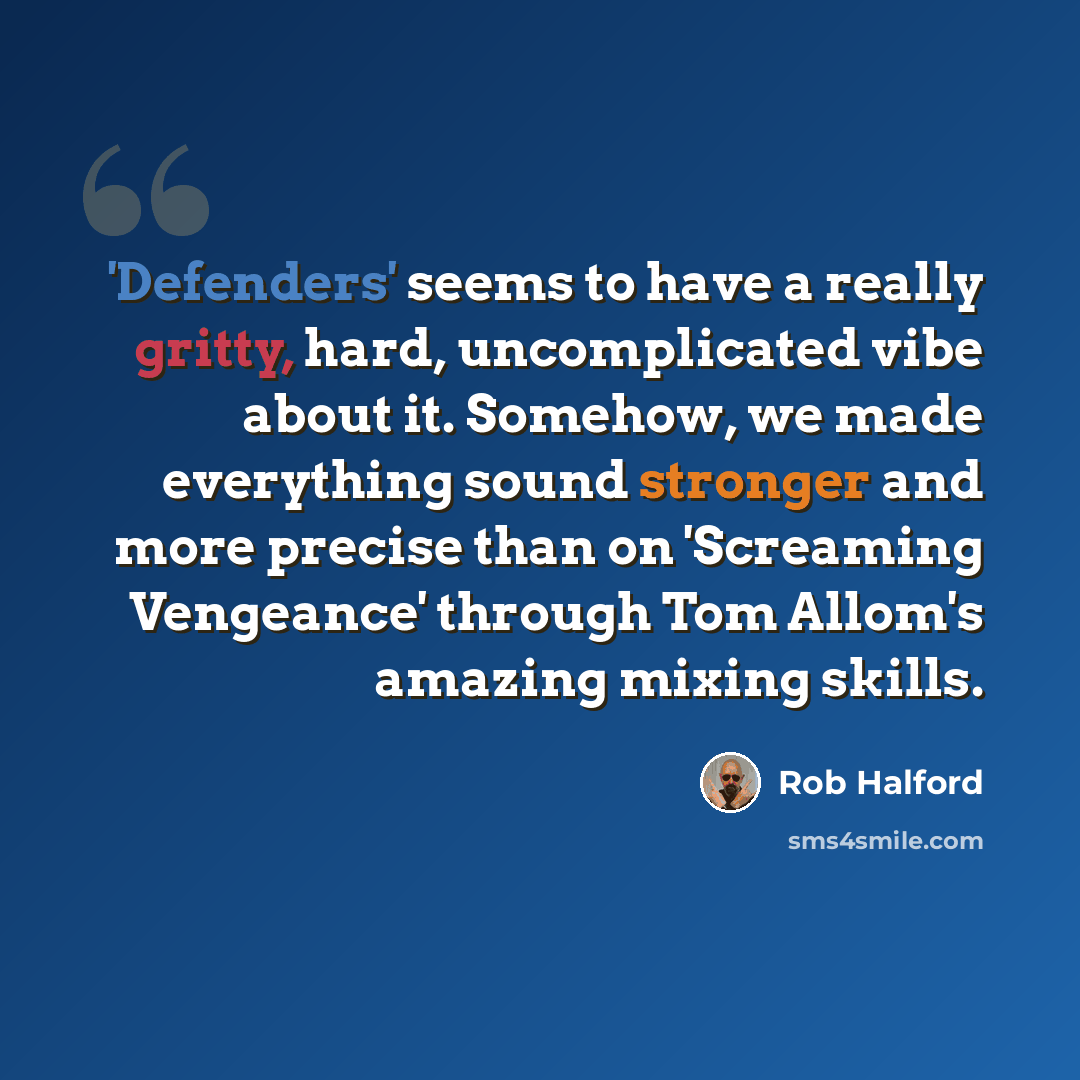 “'Defenders' seems to have a really gritty, hard, uncomplicated vibe about it. Somehow, we made everything sound stronger and more precise than on 'Screaming Vengeance' through Tom Allom's amazing mixing skills.” quote by Rob Halford