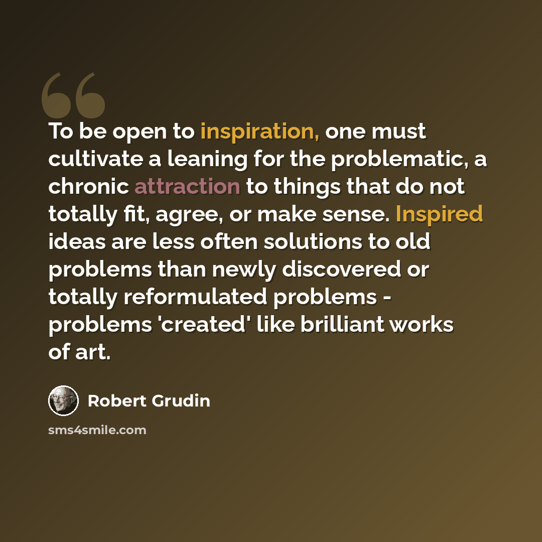 “To be open to inspiration, one must cultivate a leaning for the problematic, a chronic attraction to things that do not totally fit, agree, or make sense. Inspired ideas are less often solutions to old problems than newly discovered or totally reformulated problems - problems 'created' like…” quote by Robert Grudin