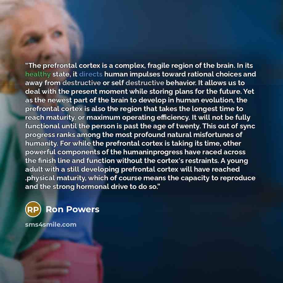 “The prefrontal cortex is a complex, fragile region of the brain. In its healthy state, it directs human impulses toward rational choices and away from destructive or self destructive behavior. It allows us to deal with the present moment while storing plans for the future. Yet as the newest part…” quote by Ron Powers