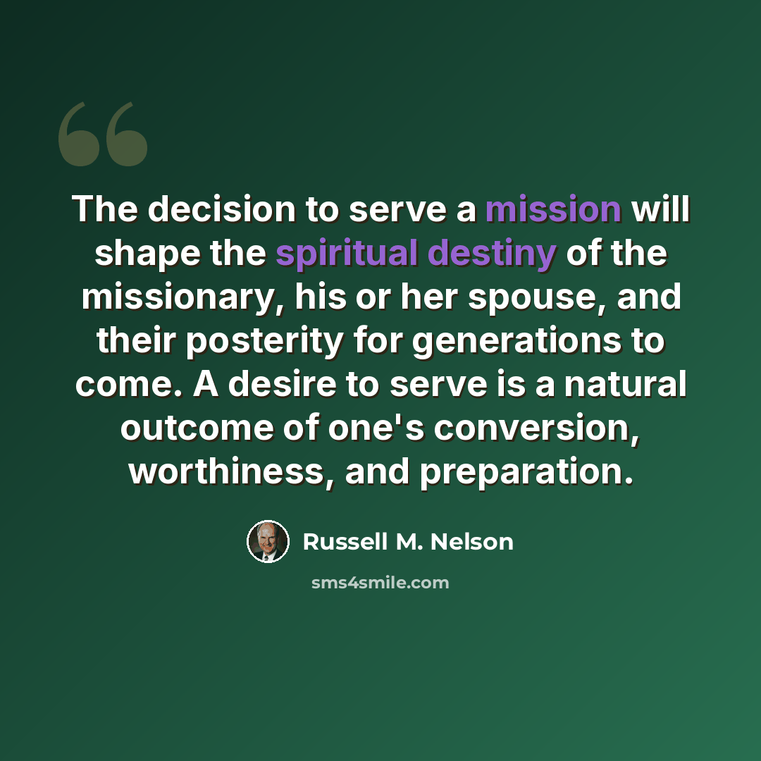 “The decision to serve a mission will shape the spiritual destiny of the missionary, his or her spouse, and their posterity for generations to come. A desire to serve is a natural outcome of one's conversion, worthiness, and preparation.” quote by Russell M. Nelson