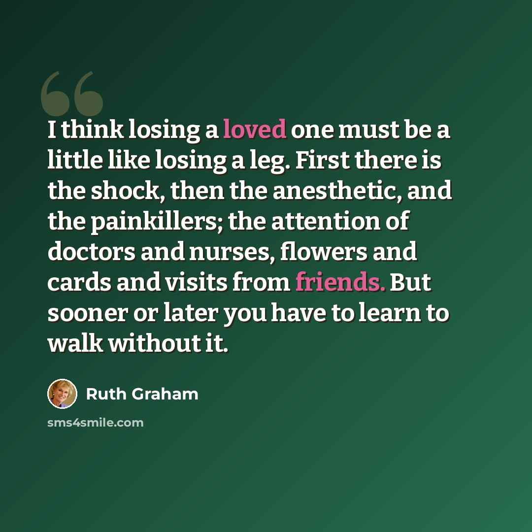 “I think losing a loved one must be a little like losing a leg. First there is the shock, then the anesthetic, and the painkillers; the attention of doctors and nurses, flowers and cards and visits from friends. But sooner or later you have to learn to walk without it.” quote by Ruth Graham