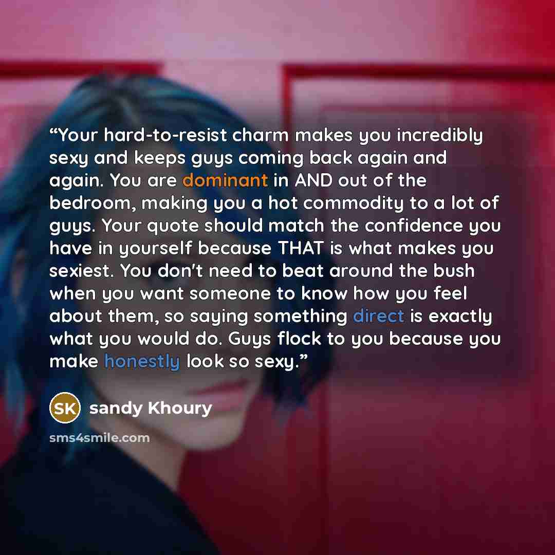 “Your hard-to-resist charm makes you incredibly sexy and keeps guys coming back again and again. You are dominant in AND out of the bedroom, making you a hot commodity to a lot of guys. Your quote should match the confidence you have in yourself because THAT is what makes you sexiest. You don't…” quote by sandy Khoury