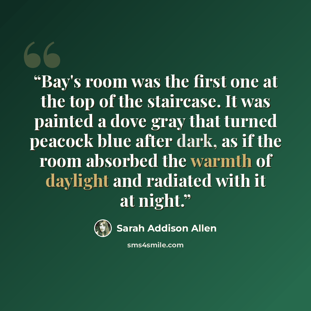“Bay's room was the first one at the top of the staircase. It was painted a dove gray that turned peacock blue after dark, as if the room absorbed the warmth of daylight and radiated with it at night.” quote by Sarah Addison Allen