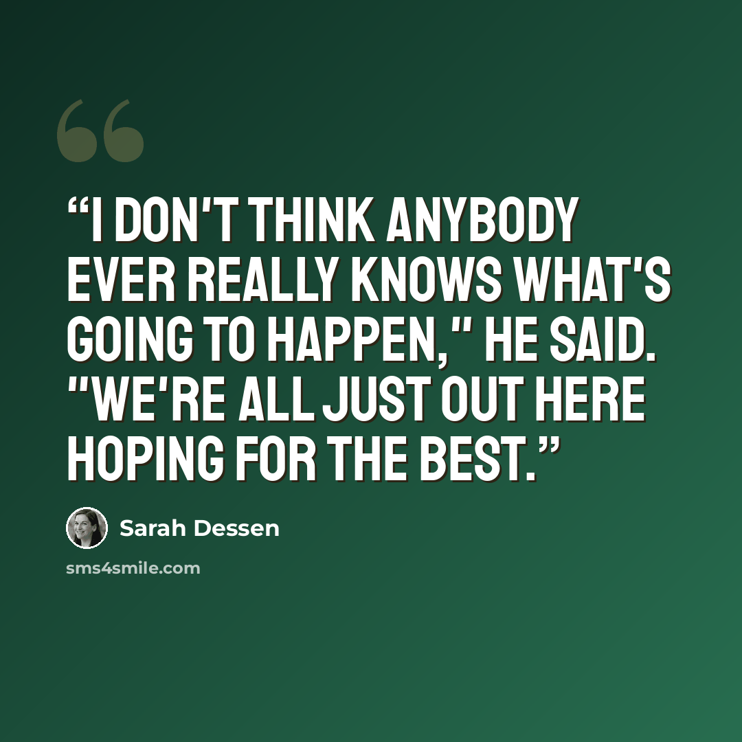 “I don't think anybody ever really knows what's going to happen," he said. "We're all just out here hoping for the best.” quote by Sarah Dessen