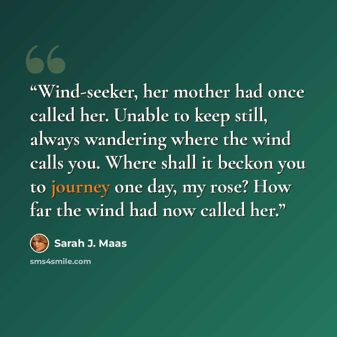 “Wind-seeker, her mother had once called her. Unable to keep still, always wandering where the wind calls you. Where shall it beckon you to journey one day, my rose? How far the wind had now called her.” quote by Sarah J. Maas