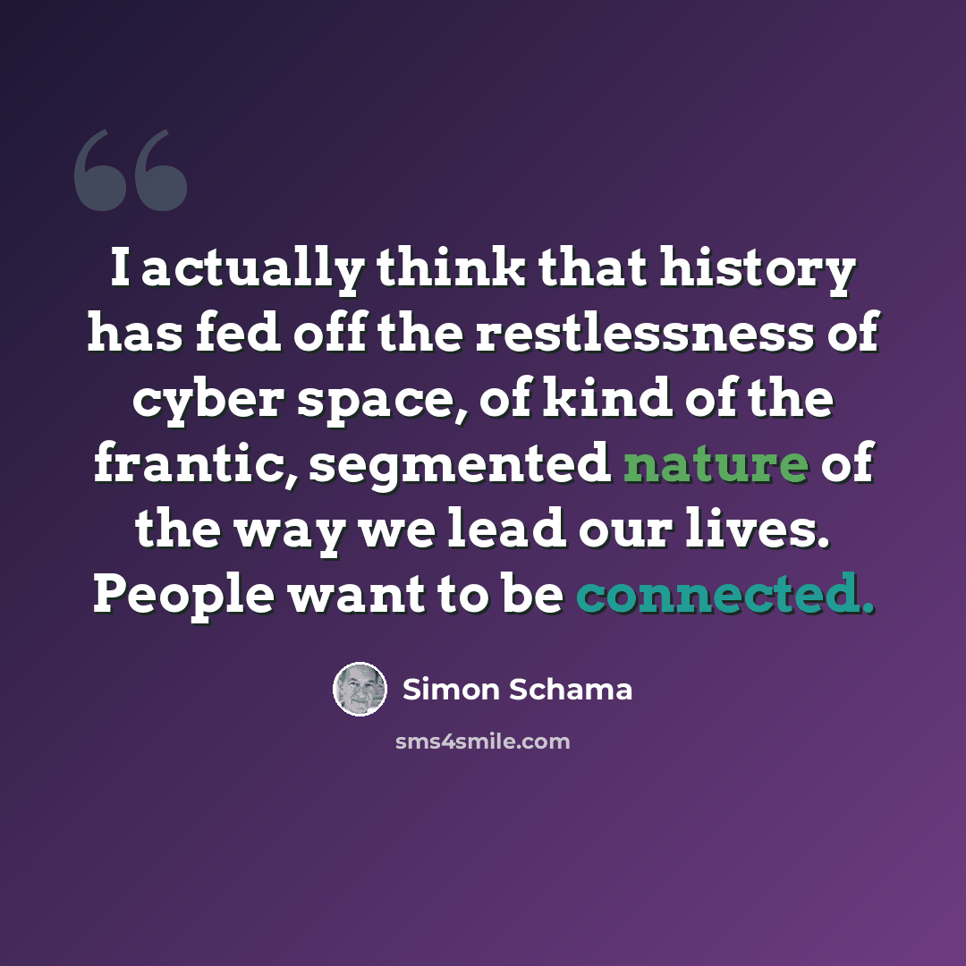 “I actually think that history has fed off the restlessness of cyber space, of kind of the frantic, segmented nature of the way we lead our lives. People want to be connected.” quote by Simon Schama