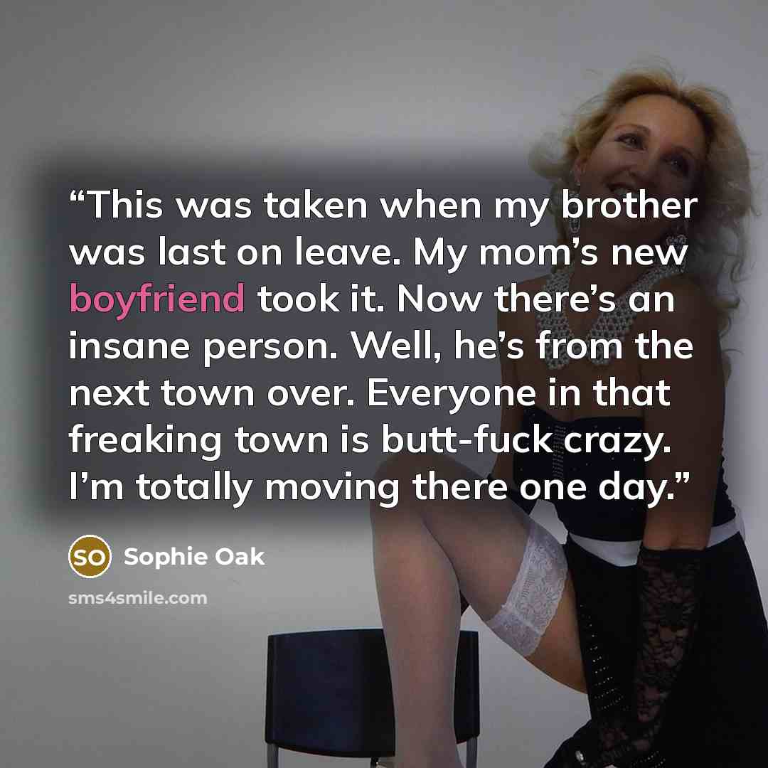 “This was taken when my brother was last on leave. My mom’s new boyfriend took it. Now there’s an insane person. Well, he’s from the next town over. Everyone in that freaking town is butt-fuck crazy. I’m totally moving there one day.” quote by Sophie Oak