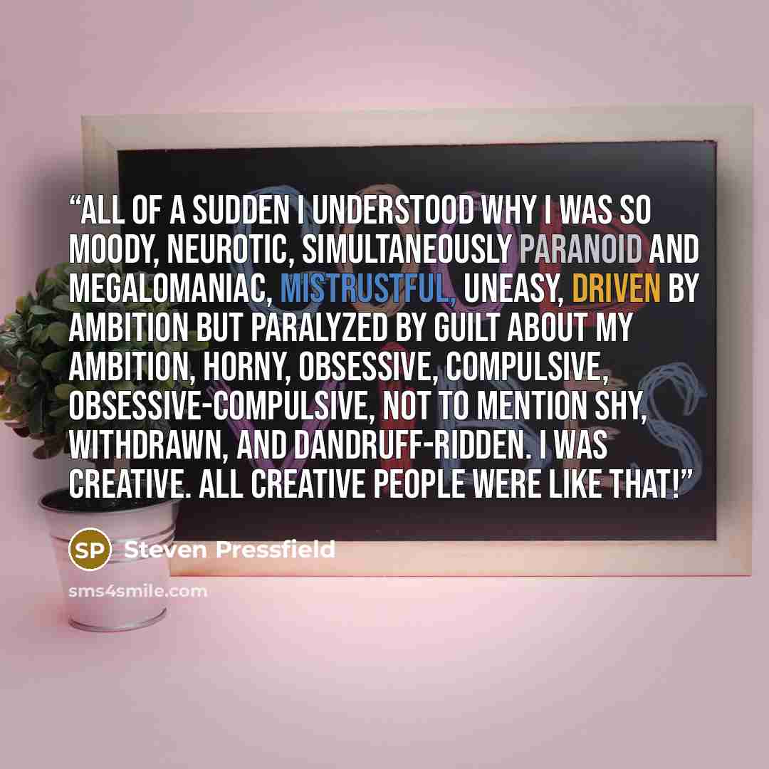 “All of a sudden I understood why I was so moody, neurotic, simultaneously paranoid and megalomaniac, mistrustful, uneasy, driven by ambition but paralyzed by guilt about my ambition, horny, obsessive, compulsive, obsessive-compulsive, not to mention shy, withdrawn, and dandruff-ridden. I was…” quote by Steven Pressfield