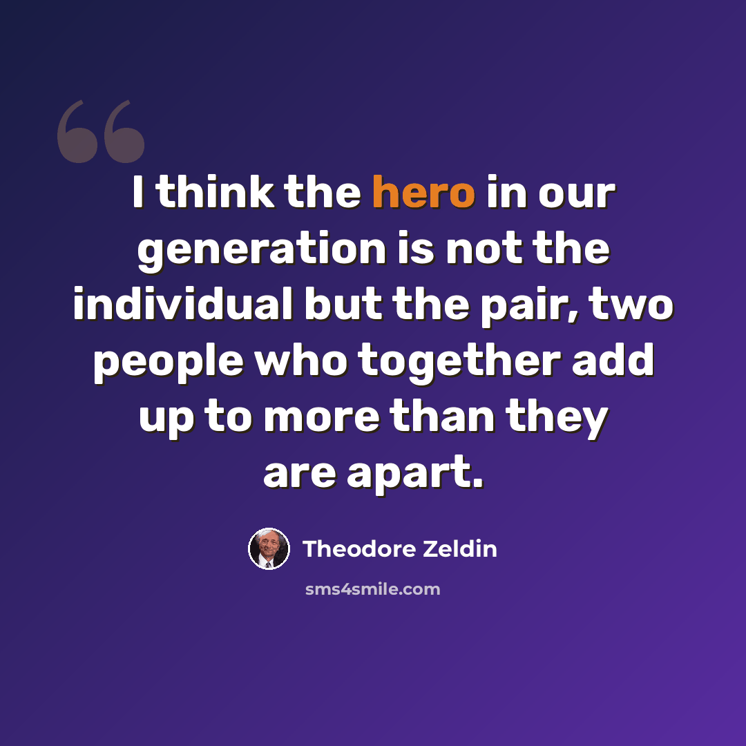 “I think the hero in our generation is not the individual but the pair, two people who together add up to more than they are apart.” quote by Theodore Zeldin