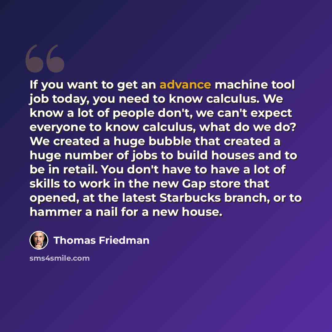“If you want to get an advance machine tool job today, you need to know calculus. We know a lot of people don't, we can't expect everyone to know calculus, what do we do? We created a huge bubble that created a huge number of jobs to build houses and to be in retail. You don't have to have a lot of…” quote by Thomas Friedman
