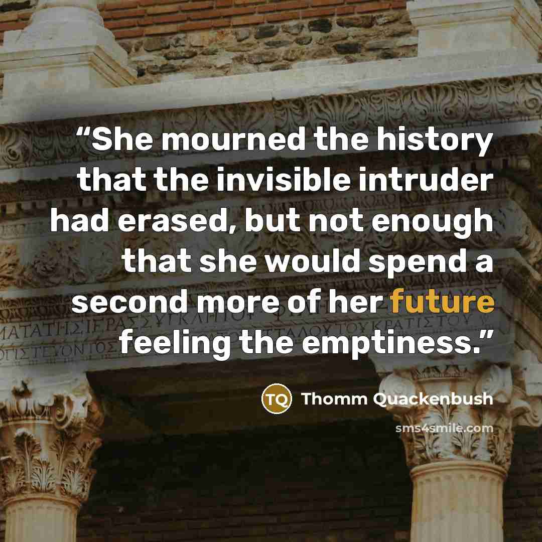 “She mourned the history that the invisible intruder had erased, but not enough that she would spend a second more of her future feeling the emptiness.” quote by Thomm Quackenbush
